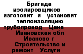 Бригада  изолировщиков    изготовит  и   установит   теплоизоляцию   трубопровод › Цена ­ 500 - Ивановская обл., Иваново г. Строительство и ремонт » Услуги   . Ивановская обл.,Иваново г.